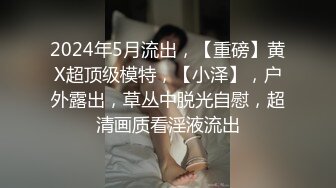 2024年5月流出，【重磅】黄X超顶级模特，【小泽】，户外露出，草丛中脱光自慰，超清画质看淫液流出