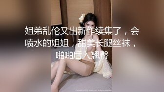 姐弟乱伦又出新作续集了，会喷水的姐姐，甜美长腿丝袜，啪啪后入翘臀