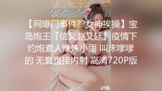 【网曝门事件??女神挨操】宝岛炮王『信义赵又廷』疫情下约炮素人辣妹小雨 叫床嗲嗲的 无套直接内射 高清720P版