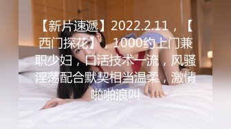 【新片速遞】2022.2.11，【西门探花】，1000约上门兼职少妇，口活技术一流，风骚淫荡配合默契相当温柔，激情啪啪浪叫