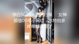 李白5000元酒店约操❤️女神颜值00年小网红，水特别多床单都弄湿了