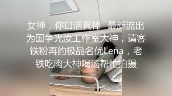 女神，你口活真棒⭐最新流出为国争光汝工作室大神，请客铁粉再约极品名优Lena，老铁吃肉大神喝汤帮忙拍摄