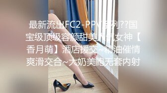 最新流出FC2-PPV系列??国宝级顶级容颜甜美人气女神【香月萌】酒店援交~精油催情爽滑交合~大奶美鲍无套内射