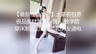 【最新性爱泄密】土豪哥包养极品身材美乳小情人 放学后穿JK制服边啪啪边和男友通电话