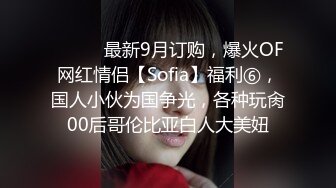 ⚫️⚫️最新9月订购，爆火OF网红情侣【Sofia】福利⑥，国人小伙为国争光，各种玩肏00后哥伦比亚白人大美妞