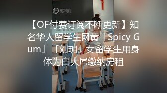 【OF付费订阅不断更新】知名华人留学生网黄「Spicy Gum」「刘玥」女留学生用身体为白大屌缴纳房租