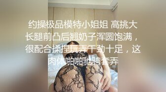 约操极品模特小姐姐 高挑大长腿前凸后翘奶子浑圆饱满，很配合揉捏玩弄干劲十足，这肉体啪啪驰骋套弄