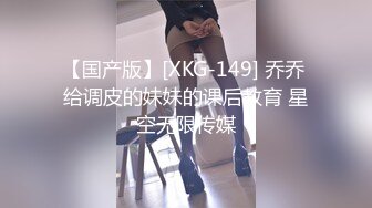 【国产版】[XKG-149] 乔乔 给调皮的妹妹的课后教育 星空无限传媒