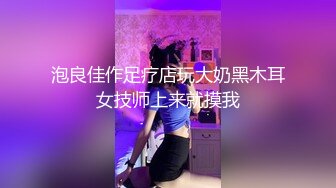 泡良佳作足疗店玩大奶黑木耳女技师上来就摸我