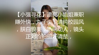 【小强寻花】漂亮小姐姐兼职赚外快，丸子头，清纯校园风，肤白貌美，娇喘动人，镜头正对脸拍摄好清楚，