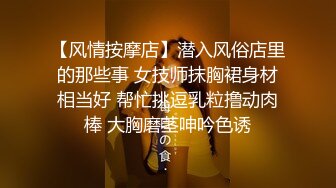 【风情按摩店】潜入风俗店里的那些事 女技师抹胸裙身材相当好 帮忙挑逗乳粒撸动肉棒 大胸磨茎呻吟色诱