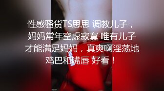 性感骚货TS思思 调教儿子，妈妈常年空虚寂寞 唯有儿子才能满足妈妈，真爽啊淫荡地鸡巴和嘴唇 好看！