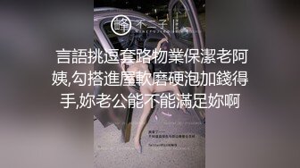  言語挑逗套路物業保潔老阿姨,勾搭進屋軟磨硬泡加錢得手,妳老公能不能滿足妳啊