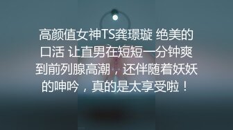 高颜值女神TS龚璟璇 绝美的口活 让直男在短短一分钟爽到前列腺高潮，还伴随着妖妖的呻吟，真的是太享受啦！