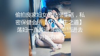 偷拍良家妇女的私密生活，私密保健会所【SPA养生之道】荡妇一直装逼 手指刚插进去就开始浪叫了