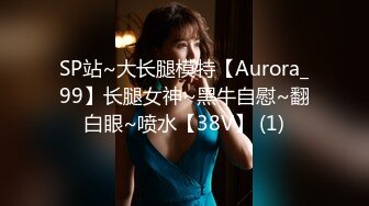 SP站~大长腿模特【Aurora_99】长腿女神~黑牛自慰~翻白眼~喷水【38V】 (1)