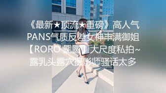 《最新★顶流★重磅》高人气PANS气质反差女神丰满御姐【RORO 圆圆】大尺度私拍~露乳头露穴摄影师骚话太多