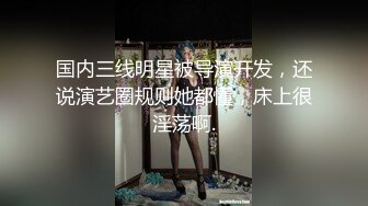 国内三线明星被导演开发，还说演艺圈规则她都懂，床上很淫荡啊.