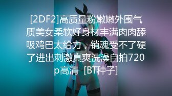 [2DF2]高质量粉嫩嫩外围气质美女柔软好身材丰满肉肉舔吸鸡巴太给力，销魂受不了硬了进出刺激真爽洗澡自拍720p高清  [BT种子]