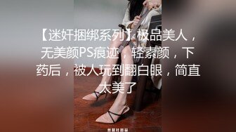 【迷奸捆绑系列】极品美人，无美颜PS痕迹，轻素颜，下药后，被人玩到翻白眼，简直太美了