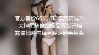 官方售价66元 (BC年度精选2) 大神尾随偷拍极品骚货开裆露逼情趣内裤弯腰阴唇亲镜头