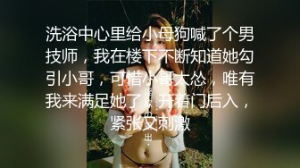 洗浴中心里给小母狗喊了个男技师，我在楼下不断知道她勾引小哥，可惜小哥太怂，唯有我来满足她了，开着门后入，紧张又刺激