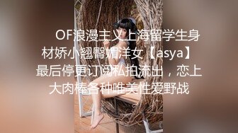 ❤️OF浪漫主义上海留学生身材娇小翘臀媚洋女【asya】最后停更订阅私拍流出，恋上大肉棒各种唯美性爱野战