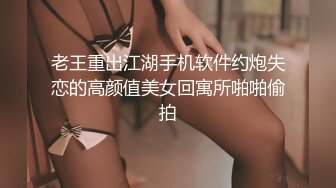 老王重出江湖手机软件约炮失恋的高颜值美女回寓所啪啪偷拍