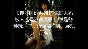 【迷奸睡奸系列】 少妇大妈被人迷晕不省人事 自然是各种玩弄了，近距离拍摄，展现所有