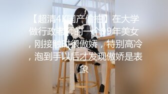 【超清4K国产偷拍】在大学做行政老师的一个99年美女，刚接触时很傲娇，特别高冷，泡到手以后才发现傲娇是表象