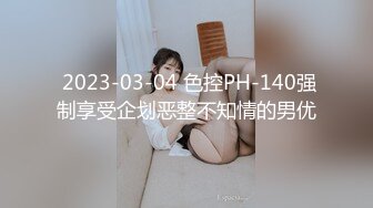  2023-03-04 色控PH-140强制享受企划恶整不知情的男优