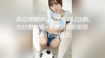 麻豆傳媒MSD-008-012出軌的妖艷少婦+香艷姐妹新鄰居+照料色欲姐夫..