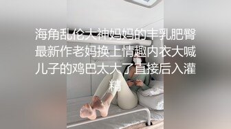 海角乱伦大神妈妈的丰乳肥臀最新作老妈换上情趣内衣大喊儿子的鸡巴太大了直接后入灌精