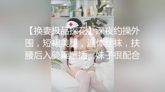 【换妻极品探花】深夜约操外围，短裙美腿，连体丝袜，扶腰后入骑乘爆插，妹子很配合