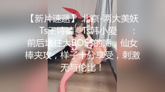 【新片速遞】 北京-两大美妖❤️Ts王诗晴--Ts韩小爱❤️：前后堵住大BOSS的嘴，仙女棒夹攻，样子十分享受，刺激无与伦比！