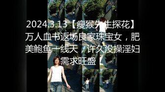 2024.3.13【瘦猴先生探花】万人血书返场良家珠宝女，肥美鲍鱼一线天，许久没操淫妇需求旺盛！