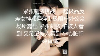 ❤️紧张刺激挑战❤️超极品反差女神〖萍萍〗极限户外公众场所露出 紧张刺激 怕被人看到 又希望被人看到 小心脏砰砰直跳