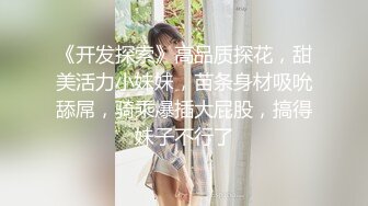 《开发探索》高品质探花，甜美活力小妹妹，苗条身材吸吮舔屌，骑乘爆插大屁股，搞得妹子不行了