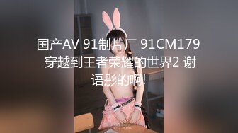 国产AV 91制片厂 91CM179 穿越到王者荣耀的世界2 谢语彤的啊!