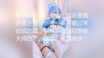 极品美少女：老公，你说是我厉害还是你厉害，要不要过来比试比试，啊啊啊老公好想被大鸡巴艹。高潮、大量喷水！