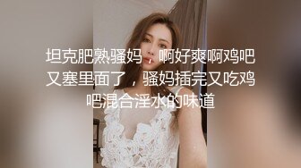 坦克肥熟骚妈，啊好爽啊鸡吧又塞里面了，骚妈插完又吃鸡吧混合淫水的味道