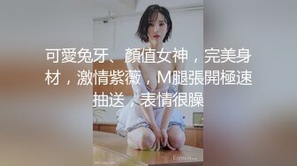 可愛兔牙、顏值女神，完美身材，激情紫薇，M腿張開極速抽送，表情很臊