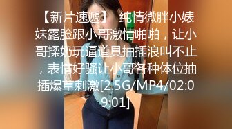 【新片速遞】  纯情微胖小婊妹露脸跟小哥激情啪啪，让小哥揉奶玩逼道具抽插浪叫不止，表情好骚让小哥各种体位抽插爆草刺激[2.5G/MP4/02:09:01]