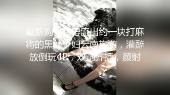 最新购买私房流出约一块打麻将的黑丝少妇云南旅游，灌醉放倒玩4P，双洞齐插，颜射