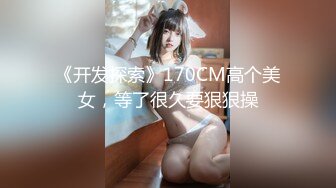 《开发探索》170CM高个美女，等了很久要狠狠操