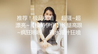 推荐！极品御姐❤️超骚~超漂亮~【模特伊伊】长腿高跟~疯狂啪啪❤️骚水淫汁狂喷