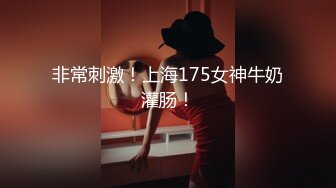 非常刺激！上海175女神牛奶灌肠！