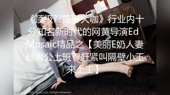 《顶级??摄影大咖》行业内十分知名新时代的网黄导演Ed Mosaic精品之【美丽E奶人妻趁老公上班??赶紧叫隔壁小王来上工】