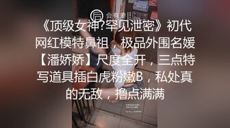 《顶级女神?罕见泄密》初代网红模特鼻祖，极品外围名媛【潘娇娇】尺度全开，三点特写道具插白虎粉嫩B，私处真的无敌，撸点满满