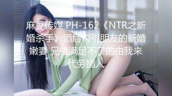 麻豆传媒 PH-162《NTR之新婚杀手》酒后勾引朋友的新婚嫩妻 兄弟满足不了的由我来代劳插入